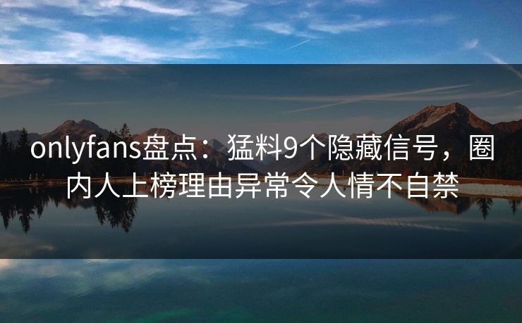 onlyfans盘点：猛料9个隐藏信号，圈内人上榜理由异常令人情不自禁