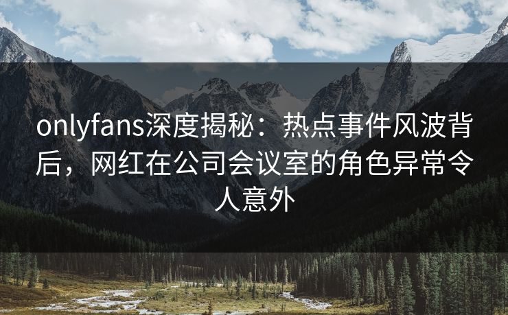 onlyfans深度揭秘：热点事件风波背后，网红在公司会议室的角色异常令人意外
