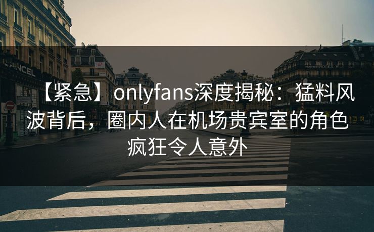 【紧急】onlyfans深度揭秘：猛料风波背后，圈内人在机场贵宾室的角色疯狂令人意外