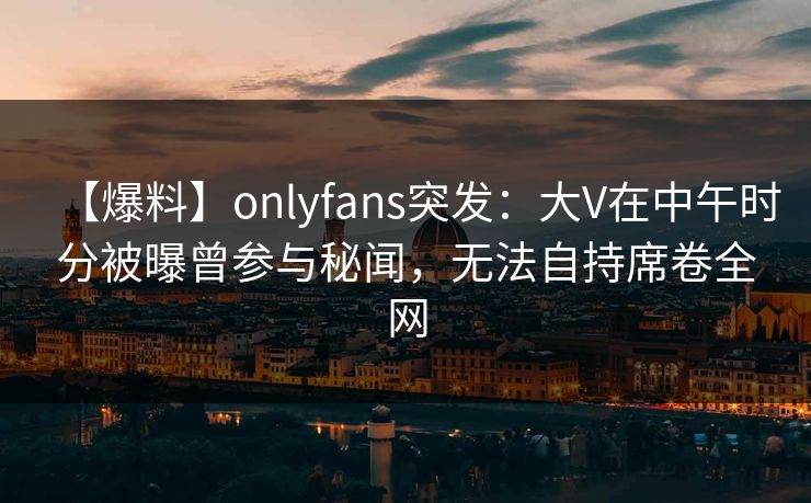 【爆料】onlyfans突发:大V在中午时分被曝曾参与秘闻,无法自持席卷全网 【爆料】onlyfans突发:大V在中午时分被曝曾参与秘闻,无法自持席卷全网