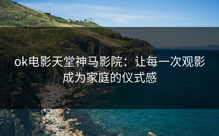 ok电影天堂神马影院：让每一次观影成为家庭的仪式感