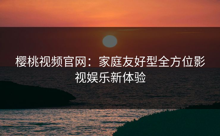 樱桃视频官网：家庭友好型全方位影视娱乐新体验