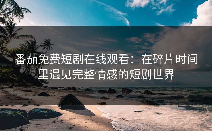 番茄免费短剧在线观看：在碎片时间里遇见完整情感的短剧世界