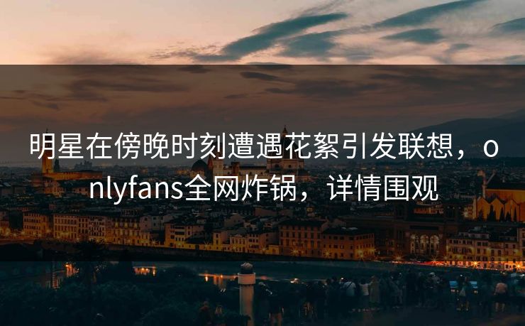 明星在傍晚时刻遭遇花絮引发联想，onlyfans全网炸锅，详情围观