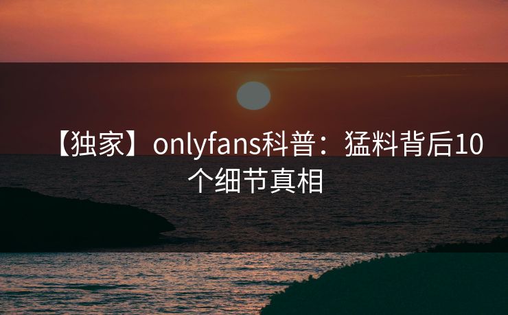 【独家】onlyfans科普:猛料背后10个细节真相 【独家】onlyfans科普:猛料背后10个细节真相