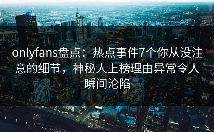 onlyfans盘点：热点事件7个你从没注意的细节，神秘人上榜理由异常令人瞬间沦陷