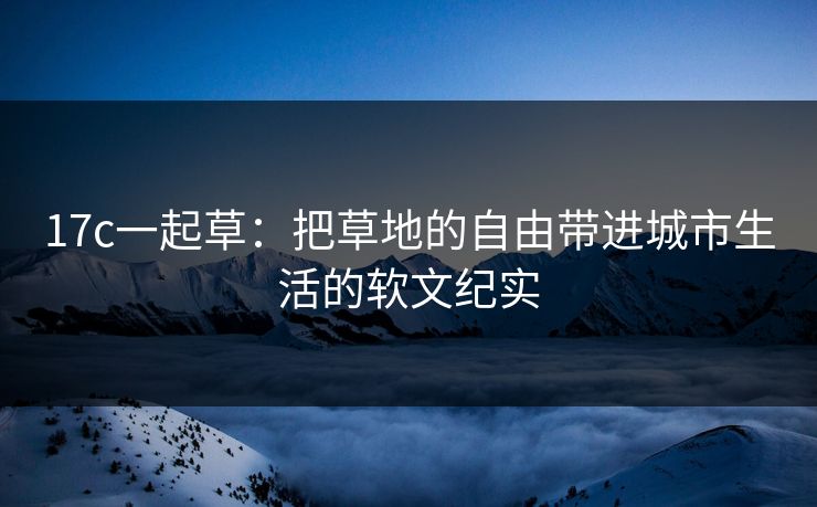 17c一起草:把草地的自由带进城市生活的软文纪实 17c一起草:把草地的自由带进城市生活的软文纪实