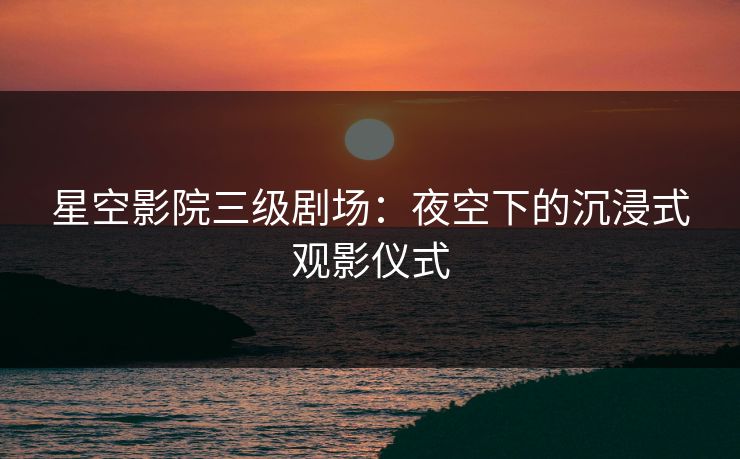 星空影院三级剧场：夜空下的沉浸式观影仪式