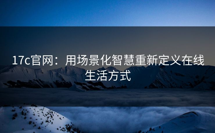 17c官网：用场景化智慧重新定义在线生活方式