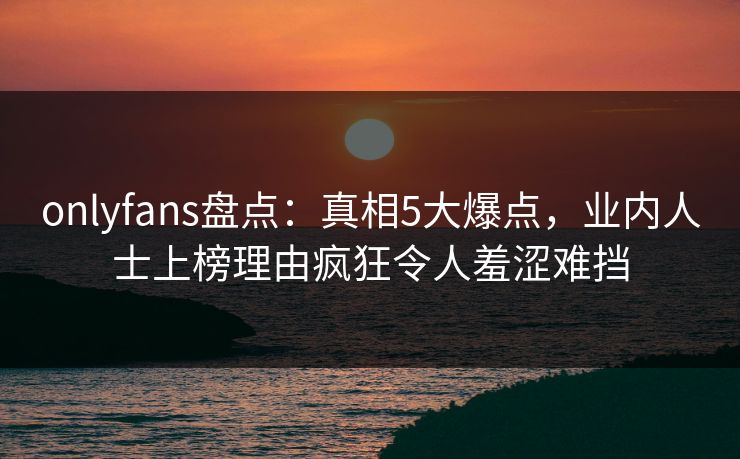 onlyfans盘点：真相5大爆点，业内人士上榜理由疯狂令人羞涩难挡