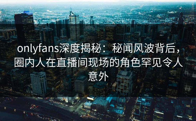 onlyfans深度揭秘：秘闻风波背后，圈内人在直播间现场的角色罕见令人意外