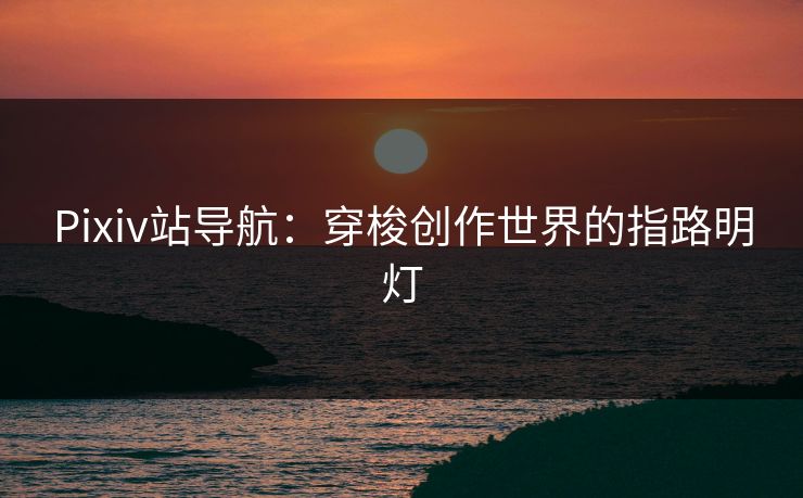 Pixiv站导航:穿梭创作世界的指路明灯 Pixiv站导航:穿梭创作世界的指路明灯