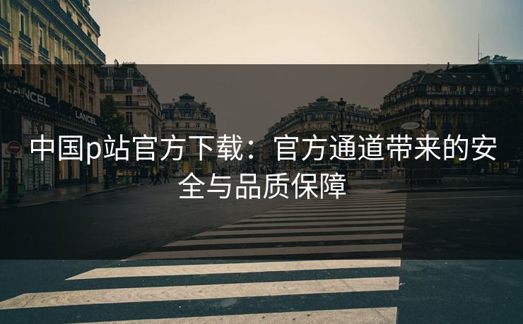 中国p站官方下载：官方通道带来的安全与品质保障
