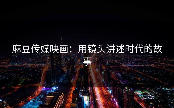 麻豆传媒映画：用镜头讲述时代的故事