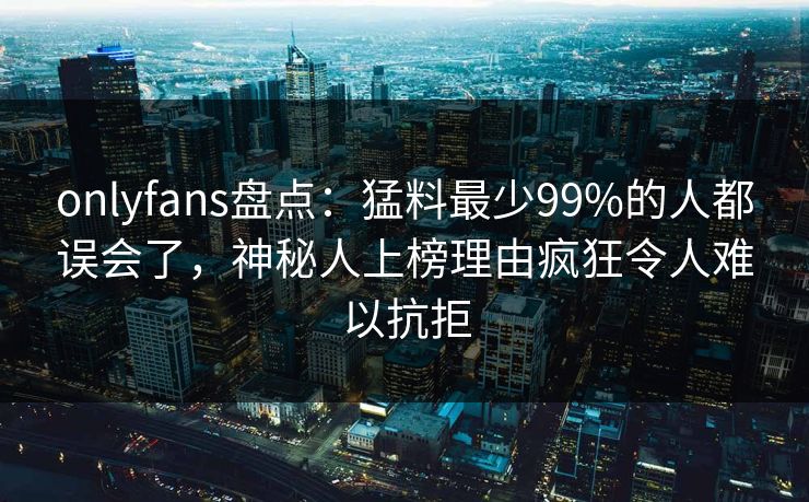 onlyfans盘点：猛料最少99%的人都误会了，神秘人上榜理由疯狂令人难以抗拒