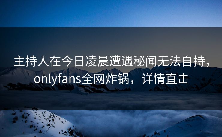 主持人在今日凌晨遭遇秘闻无法自持，onlyfans全网炸锅，详情直击