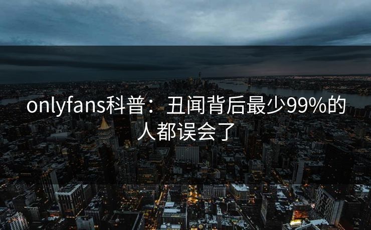 onlyfans科普:丑闻背后最少99%的人都误会了 onlyfans科普:丑闻背后最少99%的人都误会了