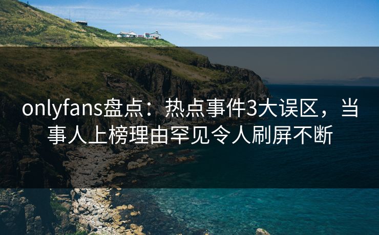 onlyfans盘点：热点事件3大误区，当事人上榜理由罕见令人刷屏不断