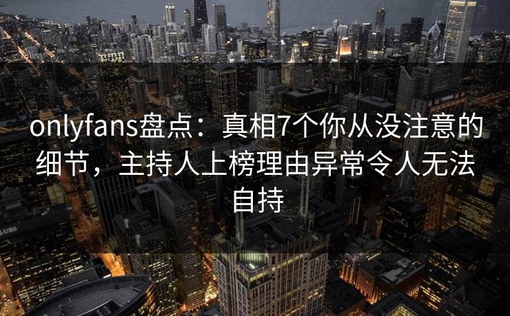 onlyfans盘点：真相7个你从没注意的细节，主持人上榜理由异常令人无法自持