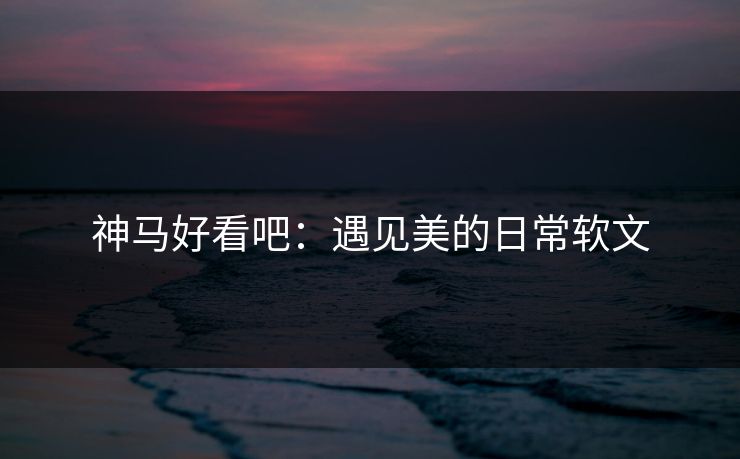 神马好看吧：遇见美的日常软文