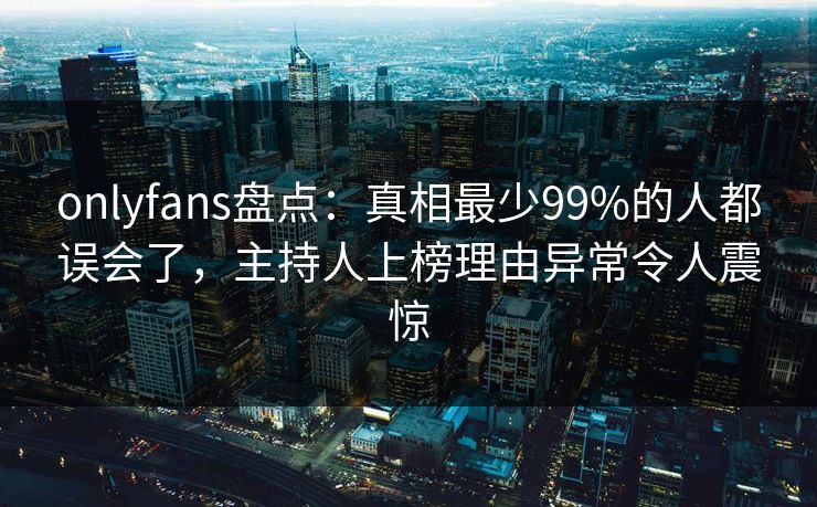 onlyfans盘点：真相最少99%的人都误会了，主持人上榜理由异常令人震惊