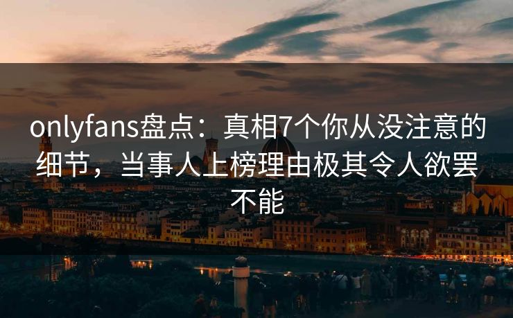onlyfans盘点：真相7个你从没注意的细节，当事人上榜理由极其令人欲罢不能