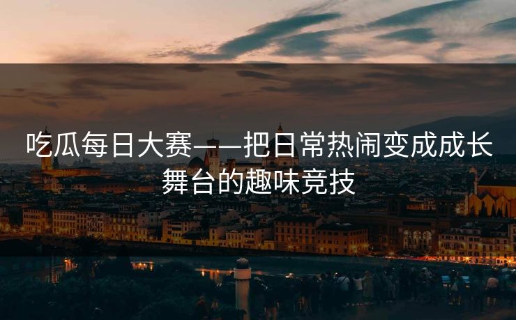 吃瓜每日大赛——把日常热闹变成成长舞台的趣味竞技