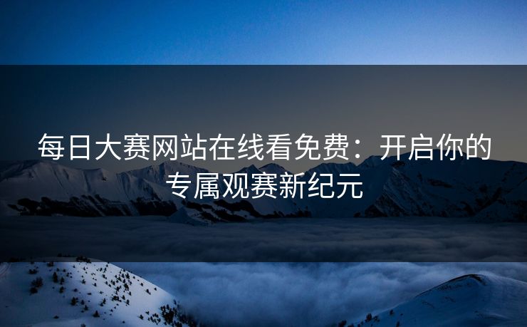 每日大赛网站在线看免费：开启你的专属观赛新纪元
