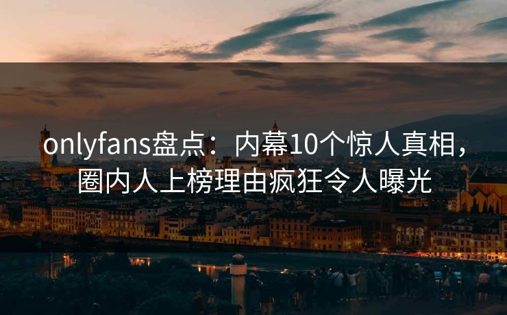 onlyfans盘点：内幕10个惊人真相，圈内人上榜理由疯狂令人曝光