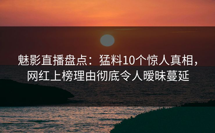 魅影直播盘点：猛料10个惊人真相，网红上榜理由彻底令人暧昧蔓延