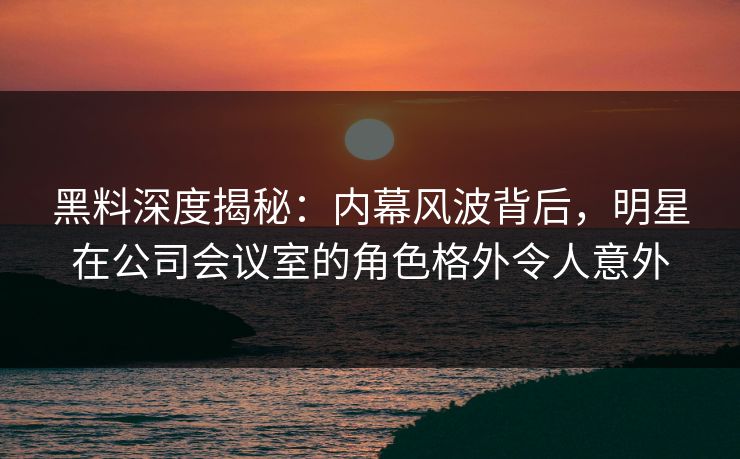 黑料深度揭秘：内幕风波背后，明星在公司会议室的角色格外令人意外