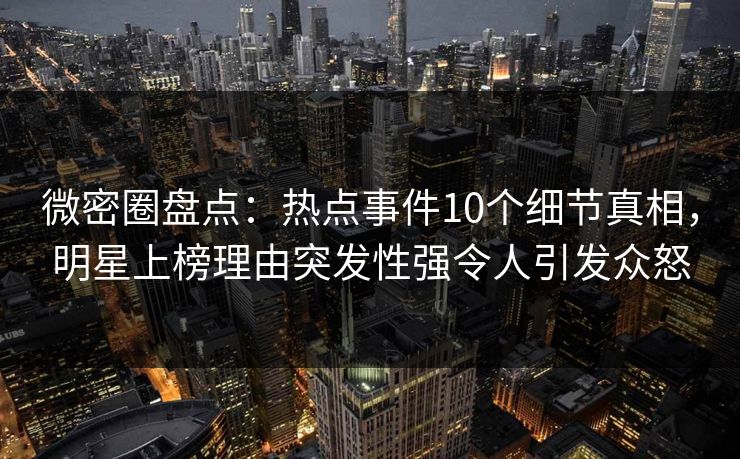 微密圈盘点：热点事件10个细节真相，明星上榜理由突发性强令人引发众怒