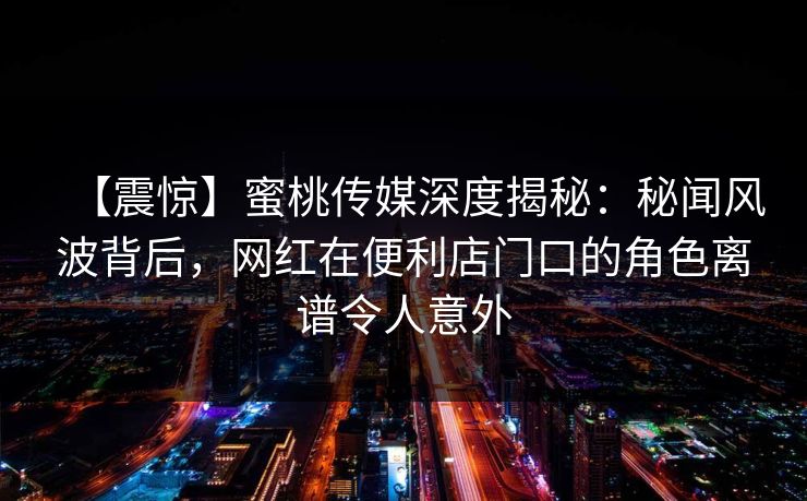 【震惊】蜜桃传媒深度揭秘:秘闻风波背后,网红在便利店门口的角色离谱令人意外 【震惊】蜜桃传媒深度揭秘:秘闻风波背后,网红在便利店门口的角色离谱令人意外
