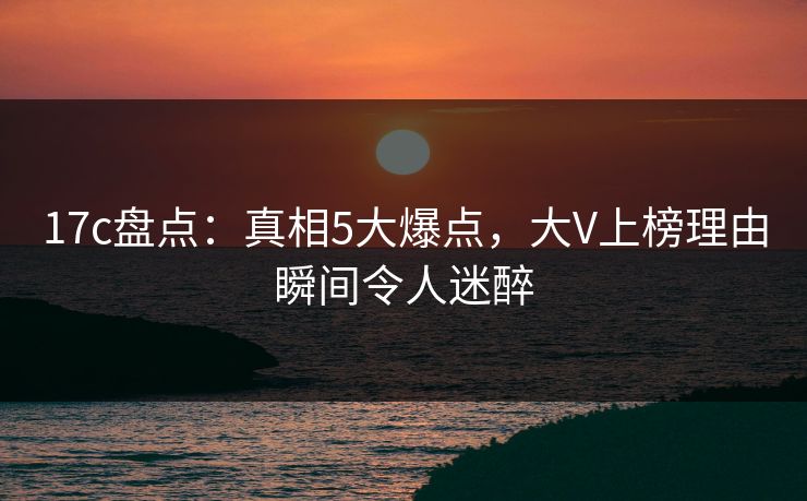 17c盘点：真相5大爆点，大V上榜理由瞬间令人迷醉
