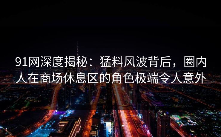 91网深度揭秘：猛料风波背后，圈内人在商场休息区的角色极端令人意外