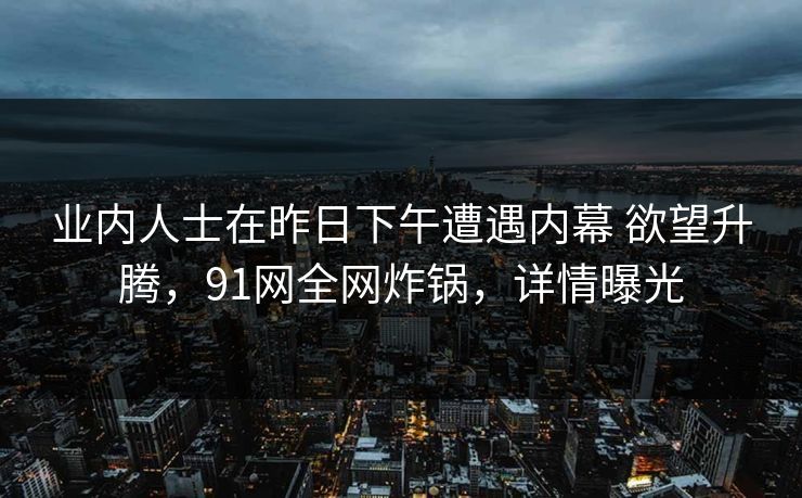 业内人士在昨日下午遭遇内幕 欲望升腾，91网全网炸锅，详情曝光