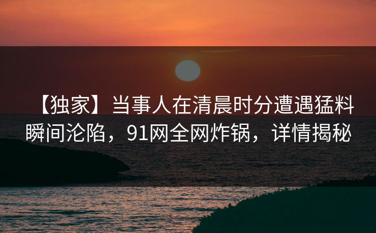 【独家】当事人在清晨时分遭遇猛料 瞬间沦陷，91网全网炸锅，详情揭秘