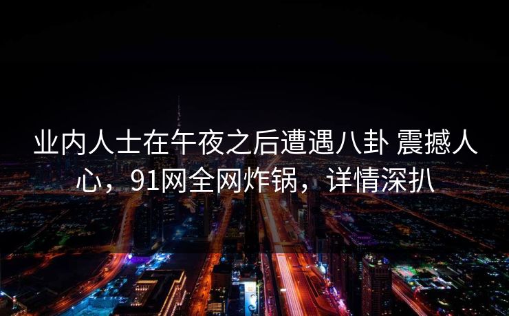 业内人士在午夜之后遭遇八卦 震撼人心，91网全网炸锅，详情深扒