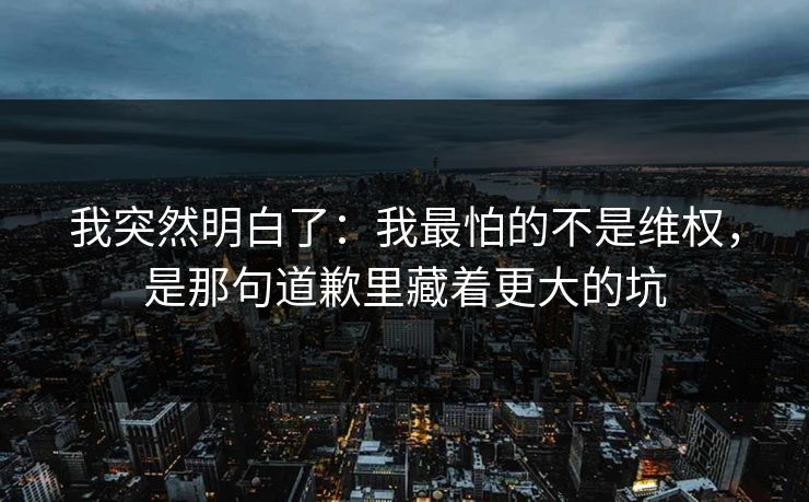 我突然明白了：我最怕的不是维权，是那句道歉里藏着更大的坑