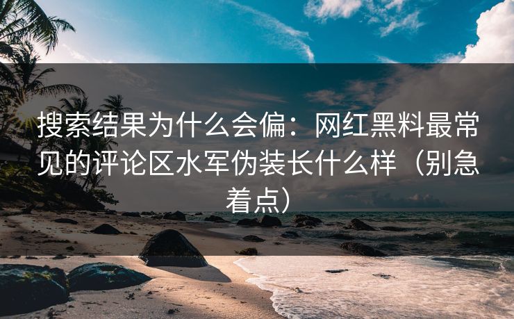 搜索结果为什么会偏：网红黑料最常见的评论区水军伪装长什么样（别急着点）