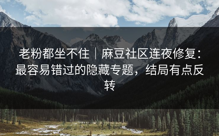 老粉都坐不住｜麻豆社区连夜修复：最容易错过的隐藏专题，结局有点反转
