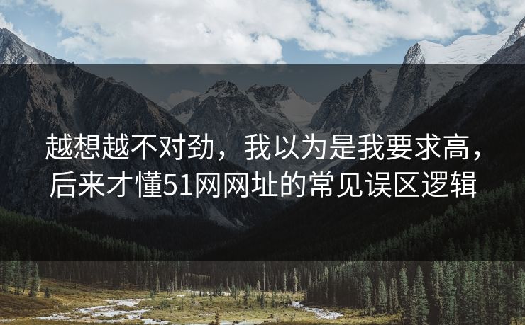 越想越不对劲，我以为是我要求高，后来才懂51网网址的常见误区逻辑