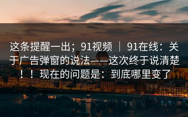 这条提醒一出；91视频 ｜ 91在线：关于广告弹窗的说法——这次终于说清楚！！现在的问题是：到底哪里变了