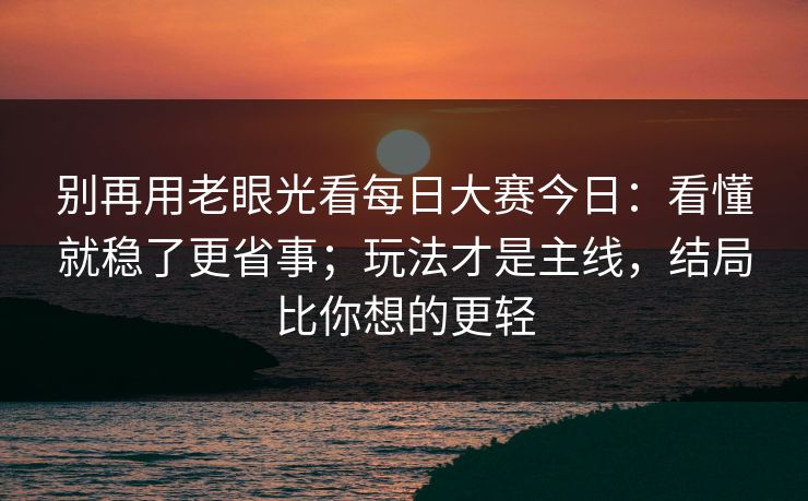 别再用老眼光看每日大赛今日：看懂就稳了更省事；玩法才是主线，结局比你想的更轻