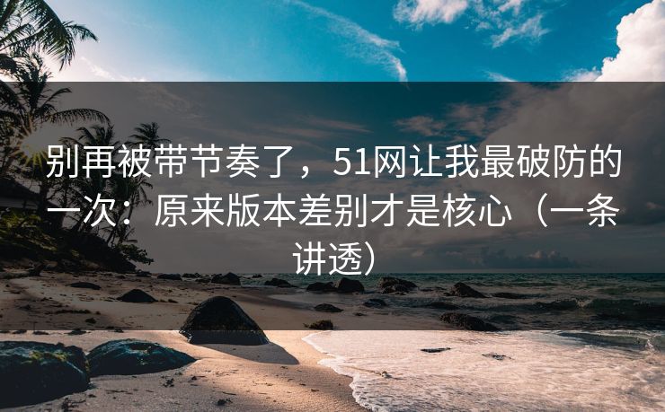 别再被带节奏了，51网让我最破防的一次：原来版本差别才是核心（一条讲透）