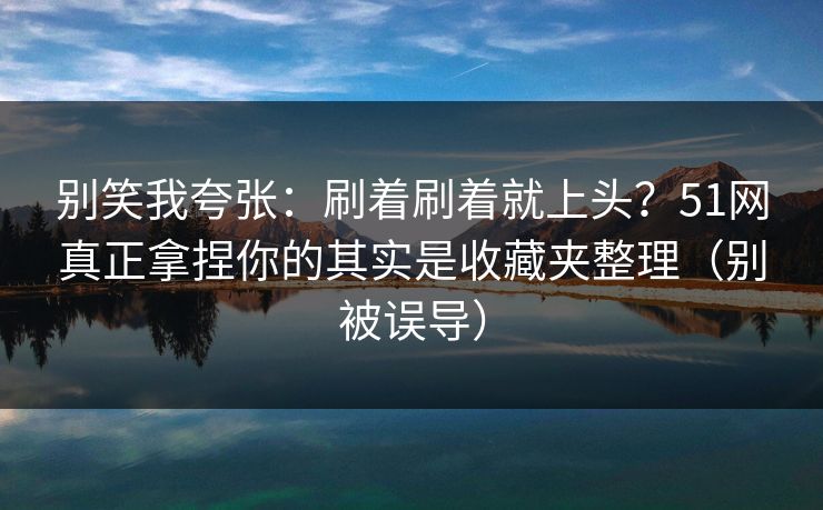 别笑我夸张：刷着刷着就上头？51网真正拿捏你的其实是收藏夹整理（别被误导）
