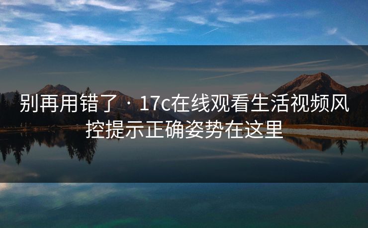 别再用错了 · 17c在线观看生活视频风控提示正确姿势在这里
