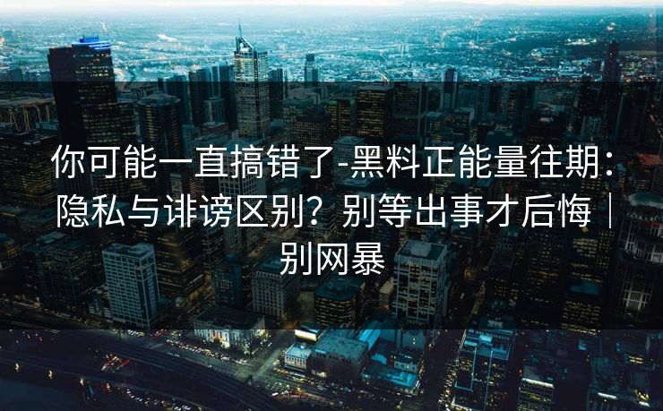 你可能一直搞错了-黑料正能量往期：隐私与诽谤区别？别等出事才后悔｜别网暴