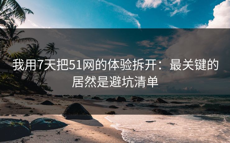 我用7天把51网的体验拆开：最关键的居然是避坑清单