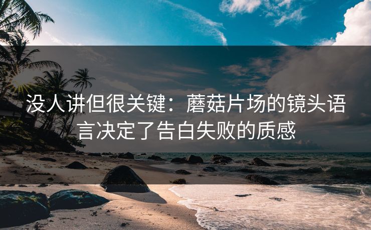 没人讲但很关键：蘑菇片场的镜头语言决定了告白失败的质感
